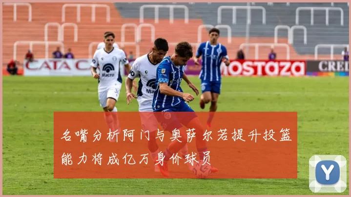 名嘴分析阿门与奥萨尔若提升投篮能力将成亿万身价球员