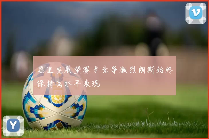 恩里克展望赛季竞争激烈朗斯始终保持高水平表现