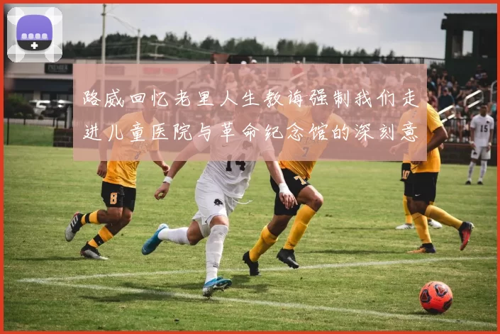路威回忆老里人生教诲强制我们走进儿童医院与革命纪念馆的深刻意义