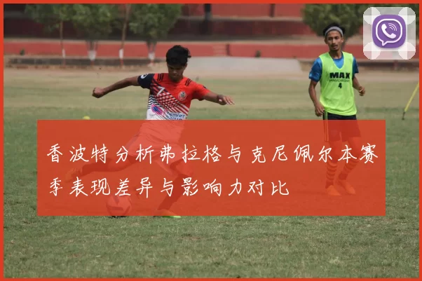 香波特分析弗拉格与克尼佩尔本赛季表现差异与影响力对比