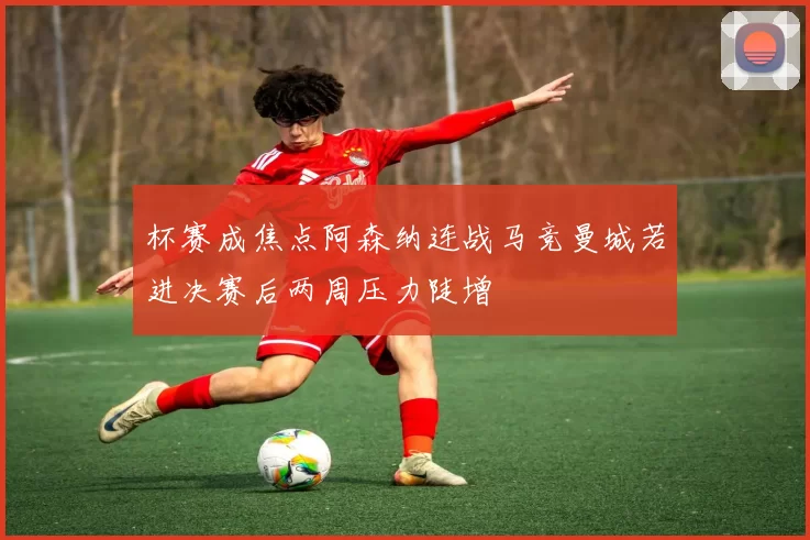 杯赛成焦点阿森纳连战马竞曼城若进决赛后两周压力陡增