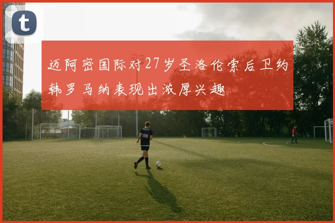 迈阿密国际对27岁圣洛伦索后卫约韩罗马纳表现出浓厚兴趣