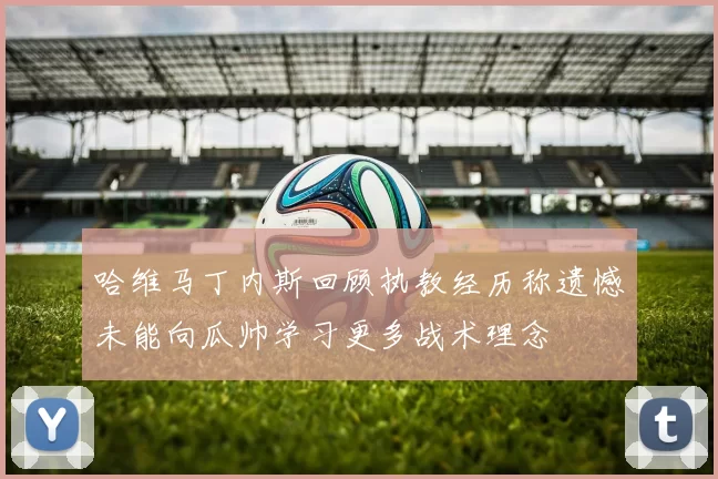 哈维马丁内斯回顾执教经历称遗憾未能向瓜帅学习更多战术理念