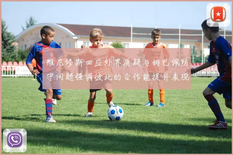 维尼修斯回应外界质疑与姆巴佩防守问题强调彼此的合作能提升表现