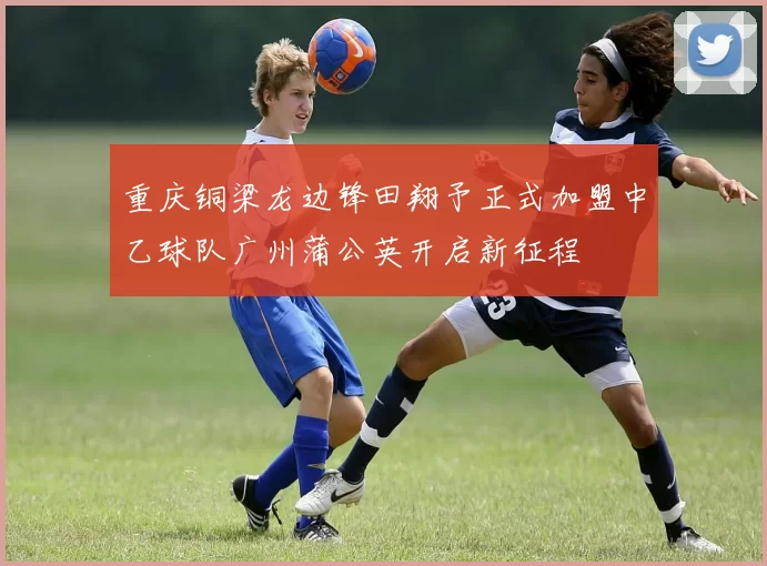 重庆铜梁龙边锋田翔予正式加盟中乙球队广州蒲公英开启新征程