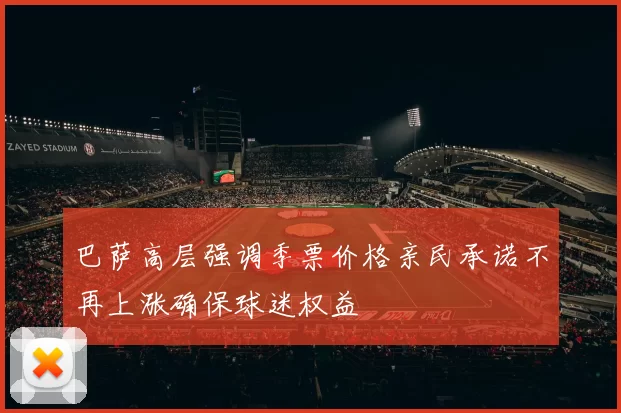 巴萨高层强调季票价格亲民承诺不再上涨确保球迷权益