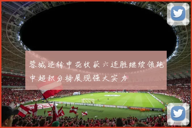 蓉城逆转申花收获六连胜继续领跑中超积分榜展现强大实力