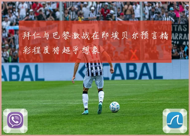 拜仁与巴黎激战在即埃贝尔预言精彩程度将超乎想象