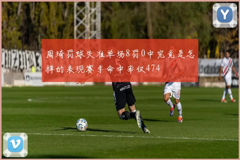 周琦罚球失准单场8罚0中究竟是怎样的表现赛季命中率仅474