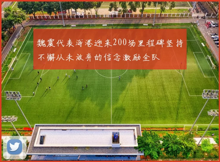 魏震代表海港迎来200场里程碑坚持不懈从未放弃的信念激励全队