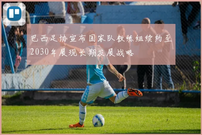 巴西足协宣布国家队教练组续约至2030年展现长期发展战略