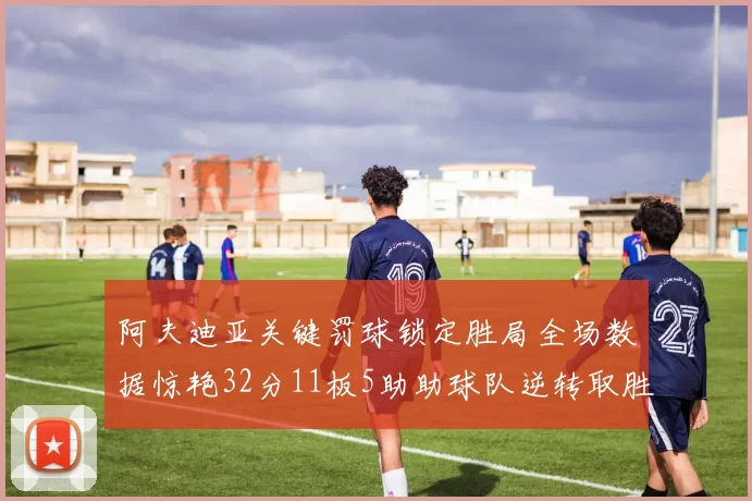 阿夫迪亚关键罚球锁定胜局全场数据惊艳32分11板5助助球队逆转取胜