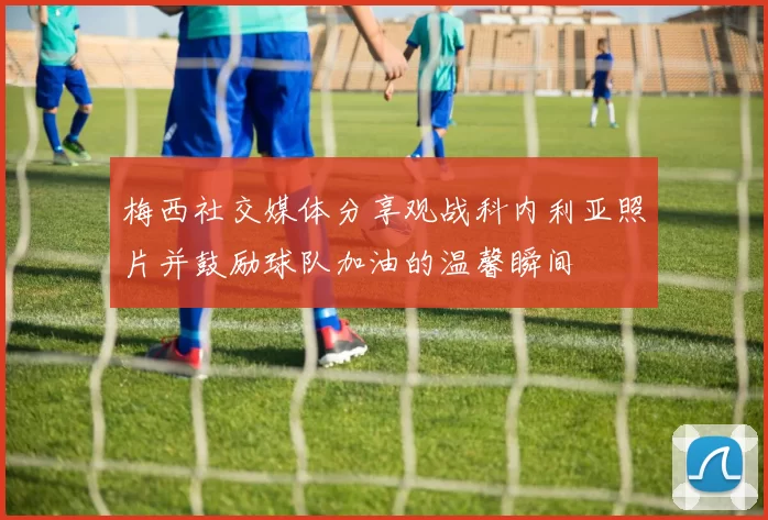 梅西社交媒体分享观战科内利亚照片并鼓励球队加油的温馨瞬间