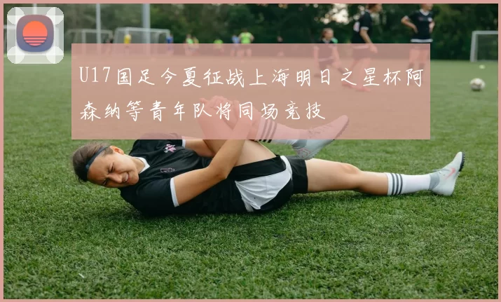 U17国足今夏征战上海明日之星杯阿森纳等青年队将同场竞技