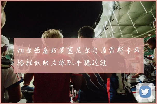 切尔西看好罗塞尼尔与马雷斯卡风格相似助力球队平稳过渡