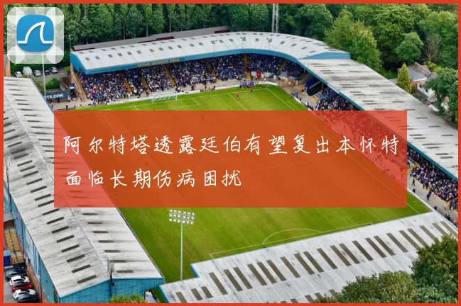 阿尔特塔透露廷伯有望复出本怀特面临长期伤病困扰