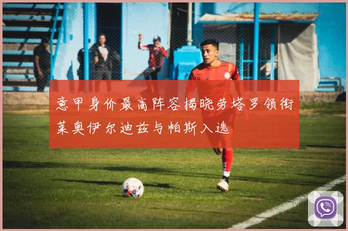 意甲身价最高阵容揭晓劳塔罗领衔莱奥伊尔迪兹与帕斯入选