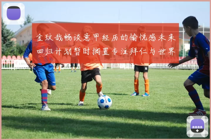 金玟哉畅谈意甲经历的愉悦感未来回归计划暂时搁置专注拜仁与世界杯