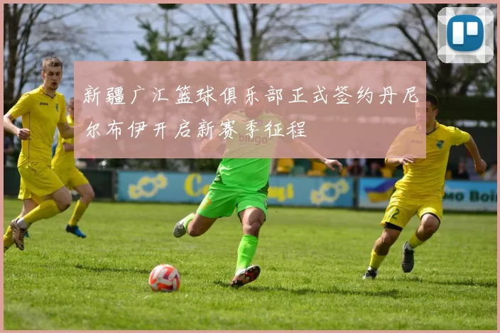 新疆广汇篮球俱乐部正式签约丹尼尔布伊开启新赛季征程
