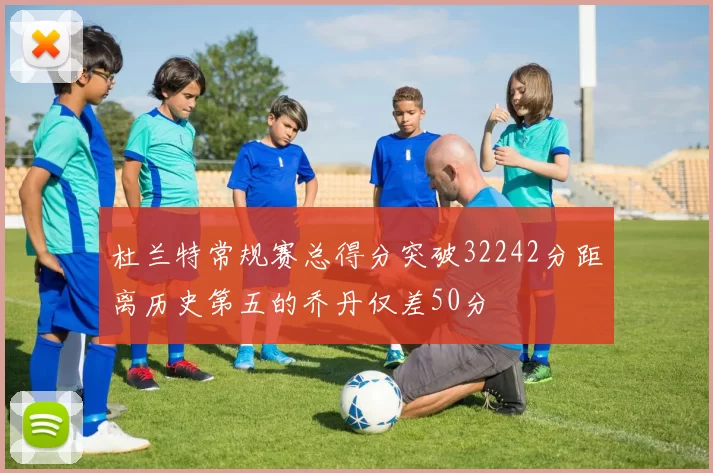杜兰特常规赛总得分突破32242分距离历史第五的乔丹仅差50分