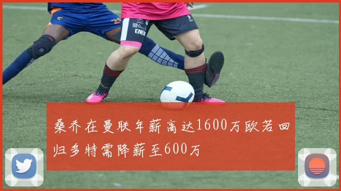 桑乔在曼联年薪高达1600万欧若回归多特需降薪至600万