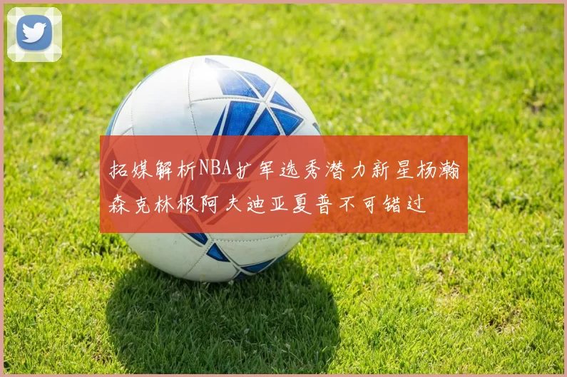 拓媒解析NBA扩军选秀潜力新星杨瀚森克林根阿夫迪亚夏普不可错过