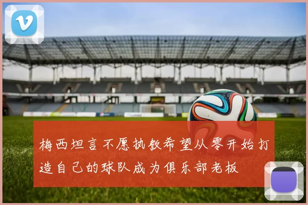 梅西坦言不愿执教希望从零开始打造自己的球队成为俱乐部老板