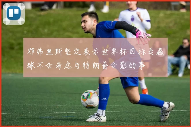 邓弗里斯坚定表示世界杯目标是赢球不会考虑与特朗普合影的事