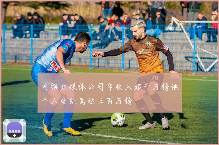 内维尔媒体公司年收入超千万镑他个人分红高达三百万镑