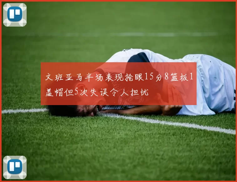 文班亚马半场表现抢眼15分8篮板1盖帽但5次失误令人担忧