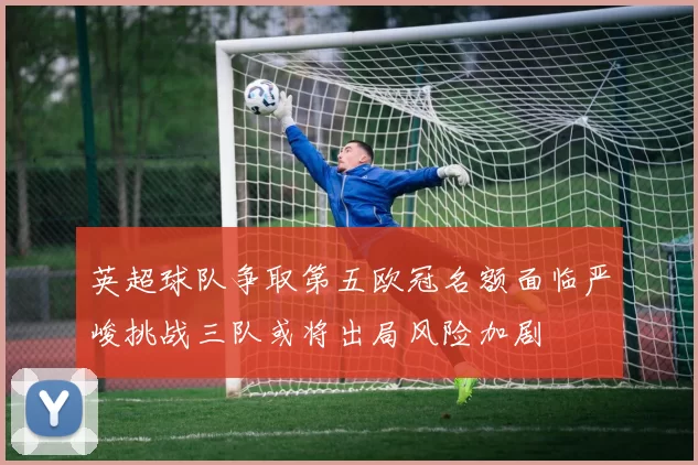 英超球队争取第五欧冠名额面临严峻挑战三队或将出局风险加剧