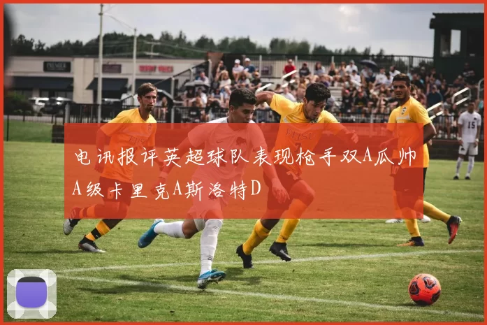 电讯报评英超球队表现枪手双A瓜帅A级卡里克A斯洛特D